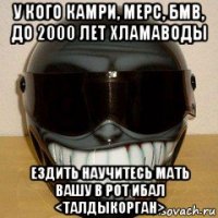у кого камри, мерс, бмв, до 2000 лет хламаводы ездить научитесь мать вашу в рот ибал <талдыкорган>
