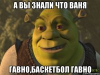 а вы знали что ваня гавно,баскетбол гавно