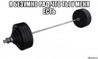 я безумно рад,что ты у меня есть 