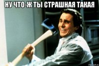 ну что-ж ты страшная такая 