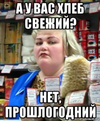 а у вас хлеб свежий? нет, прошлогодний
