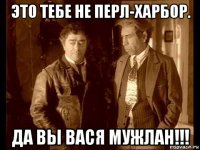 это тебе не перл-харбор. да вы вася мужлан!!!