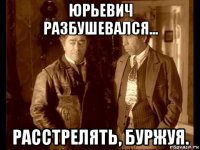 юрьевич разбушевался... расстрелять, буржуя.