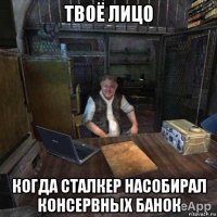 твоё лицо когда сталкер насобирал консервных банок