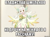 владислав шмельков не дрочи на меня,а то я расскажу!