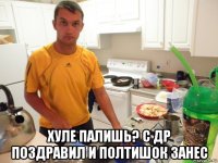  хуле палишь? с др поздравил и полтишок занес