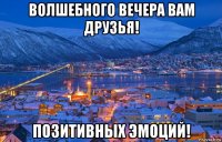 волшебного вечера вам друзья! позитивных эмоций!
