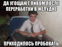 да угощают пивом после переработки в желудке приходилось пробовать