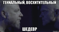 гениальный, восхитительный шедевр