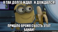 я так долго ждал . и дождался! пришло время съесть этот банан!