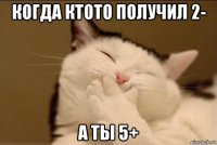 когда ктото получил 2- а ты 5+