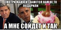 смотри майкейт кажется нам не то подарили а мне сойдет и так