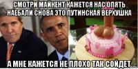 смотри майкент кажется нас опять наебали снова это путинская верхушка а мне кажется не плохо так сойдет
