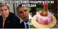 а что если трампу подарить это на последок 