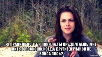  -я правильно тебя поняла,ты предлагаешь мне жить,в роскоши,когда другие ,в рынок не вписались?