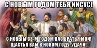 с новым годом тебя иисус! с новым 33-м годом вас братья мои! щастья вам в новом году, удачи!