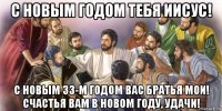 с новым годом тебя иисус! с новым 33-м годом вас братья мои! счастья вам в новом году, удачи!
