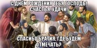 с днём рождения тебя господь! счастья, удачи! спасибо братия, где будем отмечать?