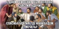 с днём рождения тебя господь! счастия, удачи! спасибо братия, где и как будем отмечать?