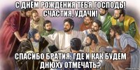 с днём рождения тебя господь! счастия, удачи! спасибо братия, где и как будем днюху отмечать?