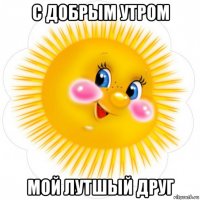 с добрым утром мой лутшый друг