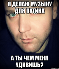 я делаю музыку для путина а ты чем меня удивишь?