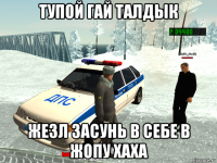тупой гай талдык жезл засунь в себе в жопу хаха