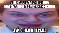 это называется логика математика геометрия физика хуй с ней вперед!