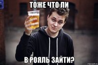 тоже что ли в рояль зайти?