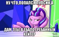 ну что,попался пупсик,а дам тебе в ебало,грёбанный хейтер