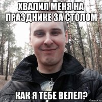 хвалил меня на празднике за столом как я тебе велел?
