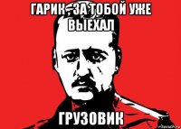 гарик , за тобой уже выехал грузовик