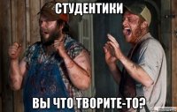 студентики вы что творите-то?