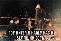  гоу нигер к нам.у нас и беляшки есть.