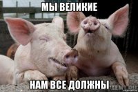мы великие нам все должны
