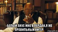  -белый анус мне в пердак,я же правильный нигер