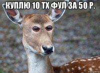 куплю 10 тх фул за 50 р. 