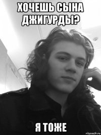 хочешь сына джигурды? я тоже