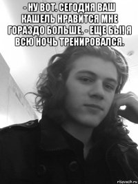 - ну вот. сегодня ваш кашель нравится мне гораздо больше. - еще бы! я всю ночь тренировался. 