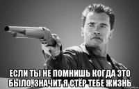  если ты не помнишь когда это было, значит я стёр тебе жизнь