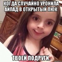 когда случайно уронила айпад в открытый люк твоей подруги.