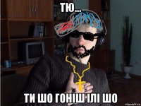 тю... ти шо гоніш ілі шо