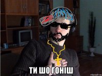  ти шо гоніш