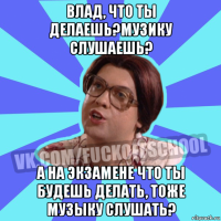влад, что ты делаешь?музику слушаешь? а на экзамене что ты будешь делать, тоже музыку слушать?