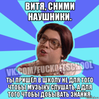 витя, сними наушники. ты пришёл в школу не для того чтобы музыку слушать, а для того чтобы добывать знания.