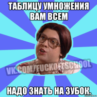 таблицу умножения вам всем надо знать на зубок.
