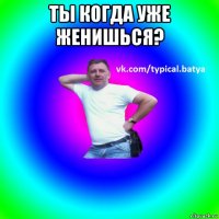 ты когда уже женишься? 