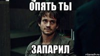 опять ты запарил