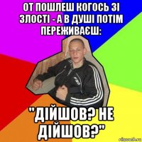 от пошлеш когось зі злості - а в душі потім переживаєш: "дійшов? не дійшов?"