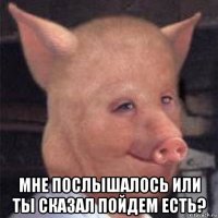  мне послышалось или ты сказал пойдем есть?